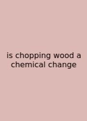Is Chopping Wood A Chemical Change