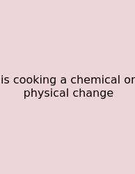 Is Cooking A Chemical Or Physical Change