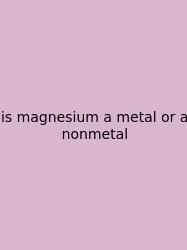 Is Magnesium A Metal Or A Nonmetal