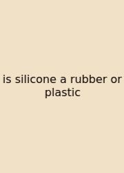 Is Silicone A Rubber Or Plastic