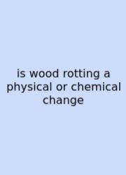 Is Wood Rotting A Physical Or Chemical Change