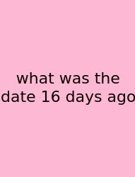 What Was The Date 16 Days Ago