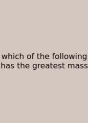 Which Of The Following Has The Greatest Mass