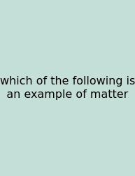 Which Of The Following Is An Example Of Matter