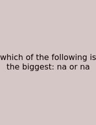 Which Of The Following Is The Biggest: Na Or Na