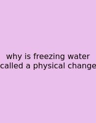 Why Is Freezing Water Called A Physical Change